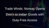 Norway to Scrap Customs Duties on 98% of Indian Imports in Landmark Trade Deal