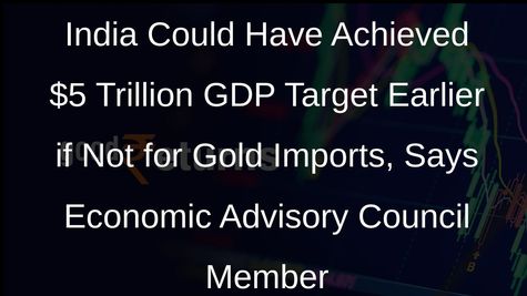 India Could Have Achieved $5 Trillion GDP Target Earlier if Not for Gold Imports, Says Economic Advisory Council Member