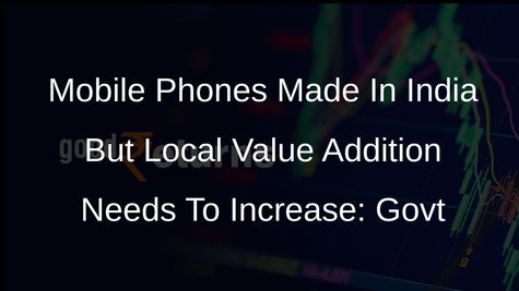 Mobile Phones Made In India But Local Value Addition Needs To Increase: Govt