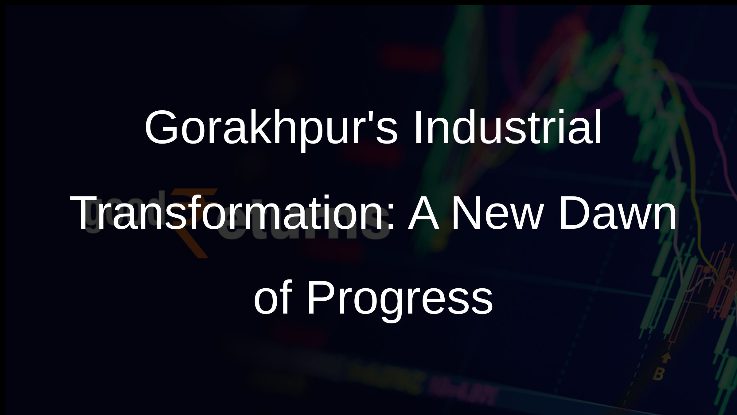 Gorakhpurs Industrial Transformation: A New Dawn of Progress Gorakhpurs Industrial Transformation: A New Dawn of Progress